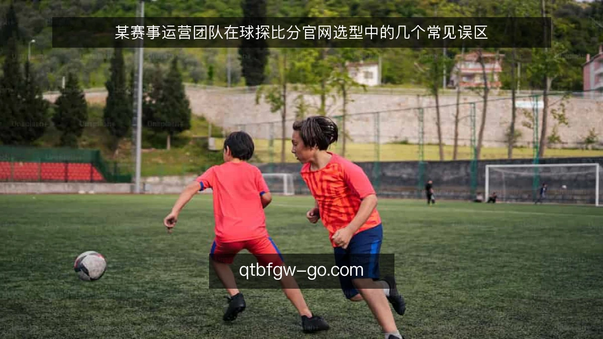 某赛事运营团队在球探比分官网选型中的几个常见误区